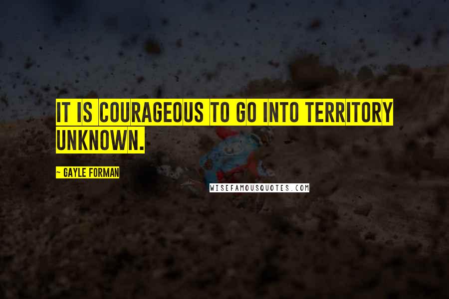 Gayle Forman Quotes: It is courageous to go into territory unknown.