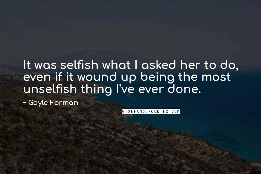 Gayle Forman Quotes: It was selfish what I asked her to do, even if it wound up being the most unselfish thing I've ever done.