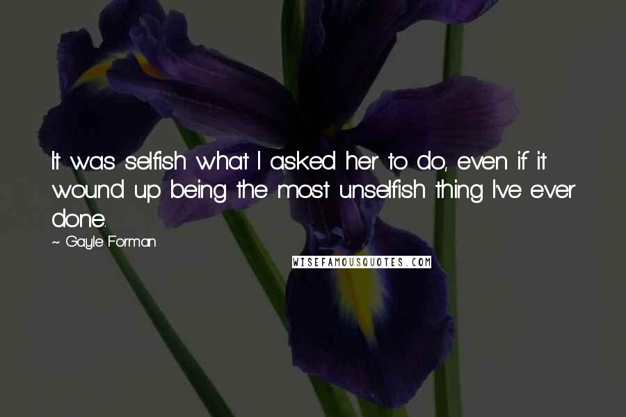 Gayle Forman Quotes: It was selfish what I asked her to do, even if it wound up being the most unselfish thing I've ever done.