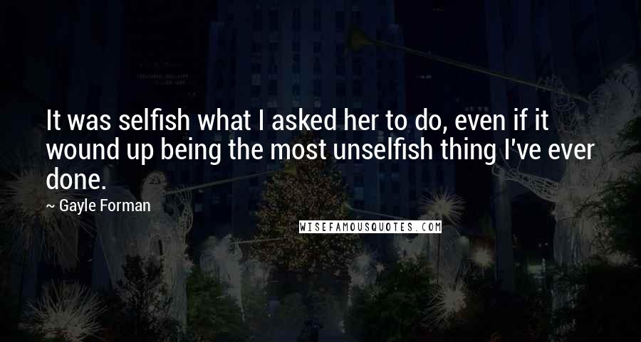 Gayle Forman Quotes: It was selfish what I asked her to do, even if it wound up being the most unselfish thing I've ever done.