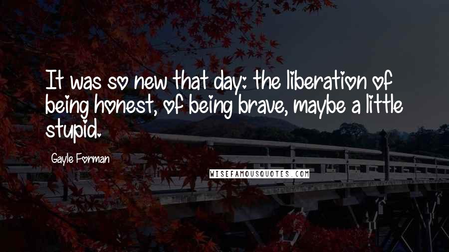 Gayle Forman Quotes: It was so new that day: the liberation of being honest, of being brave, maybe a little stupid.