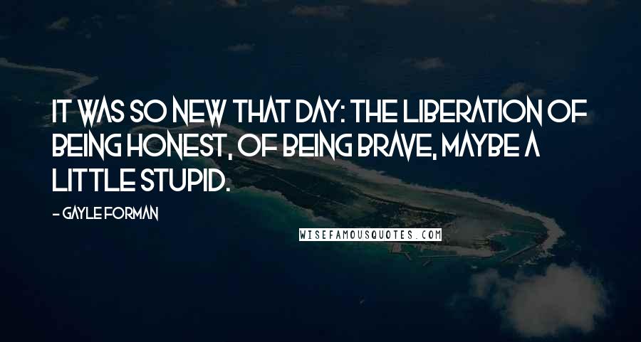 Gayle Forman Quotes: It was so new that day: the liberation of being honest, of being brave, maybe a little stupid.