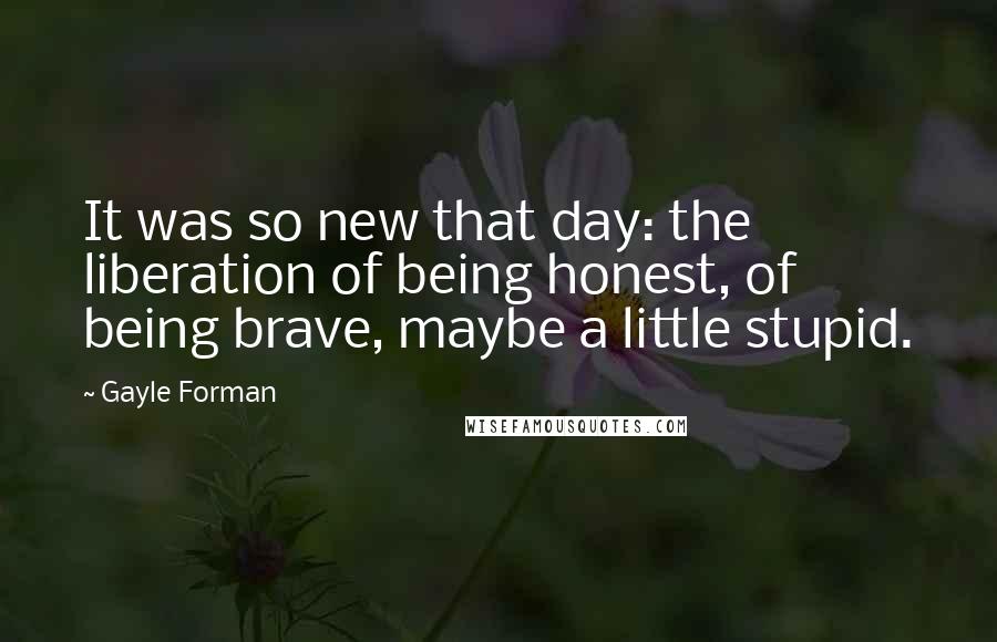 Gayle Forman Quotes: It was so new that day: the liberation of being honest, of being brave, maybe a little stupid.