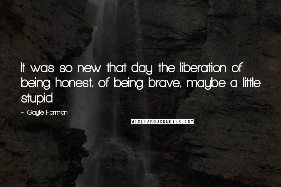 Gayle Forman Quotes: It was so new that day: the liberation of being honest, of being brave, maybe a little stupid.