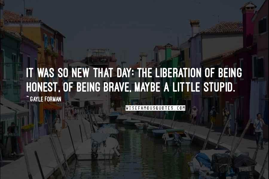 Gayle Forman Quotes: It was so new that day: the liberation of being honest, of being brave, maybe a little stupid.