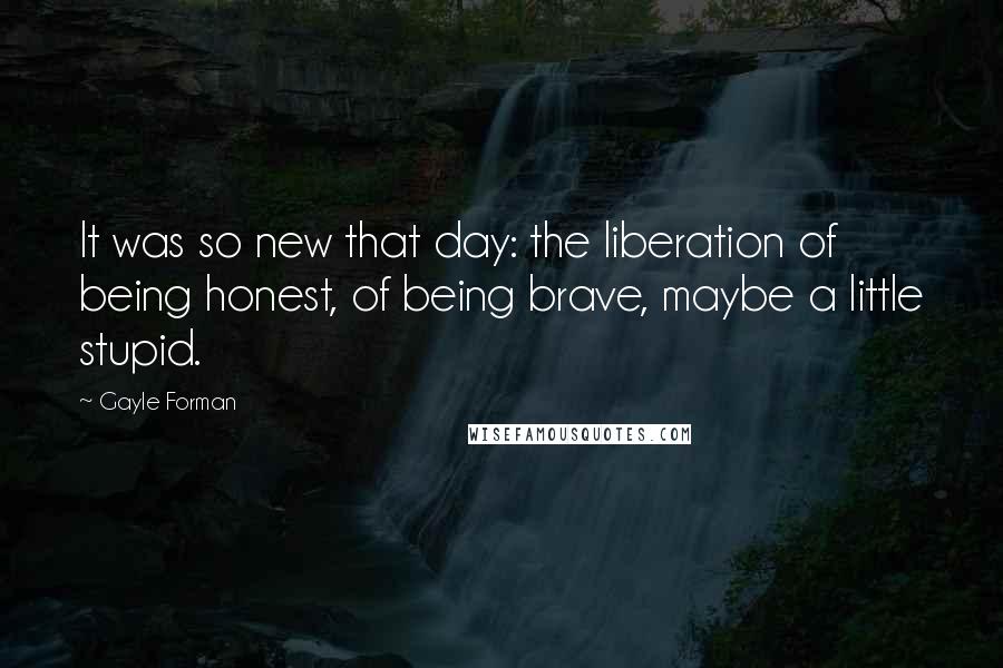 Gayle Forman Quotes: It was so new that day: the liberation of being honest, of being brave, maybe a little stupid.