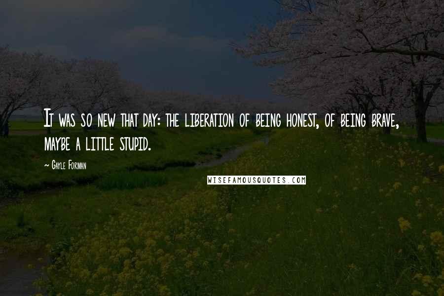 Gayle Forman Quotes: It was so new that day: the liberation of being honest, of being brave, maybe a little stupid.