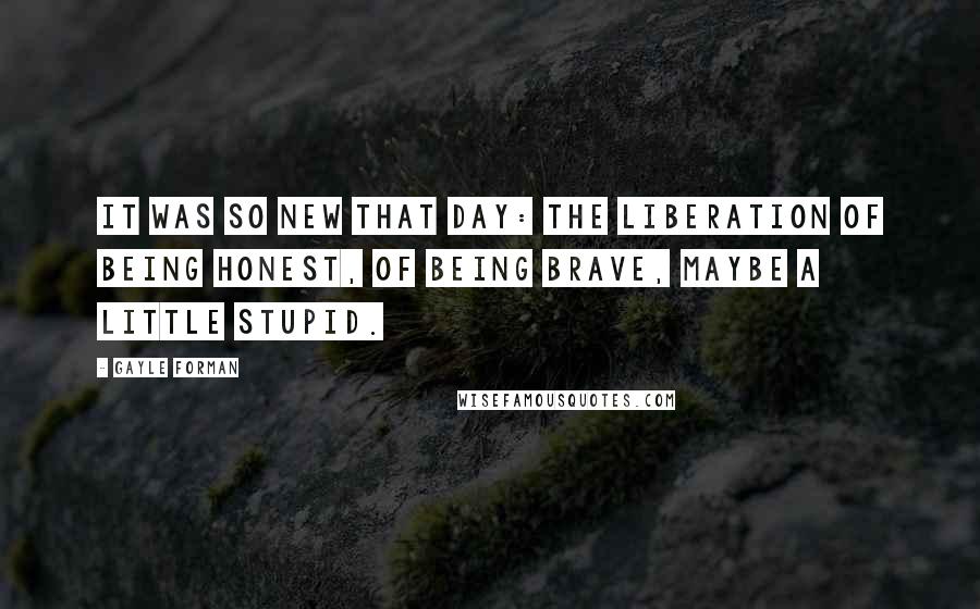Gayle Forman Quotes: It was so new that day: the liberation of being honest, of being brave, maybe a little stupid.