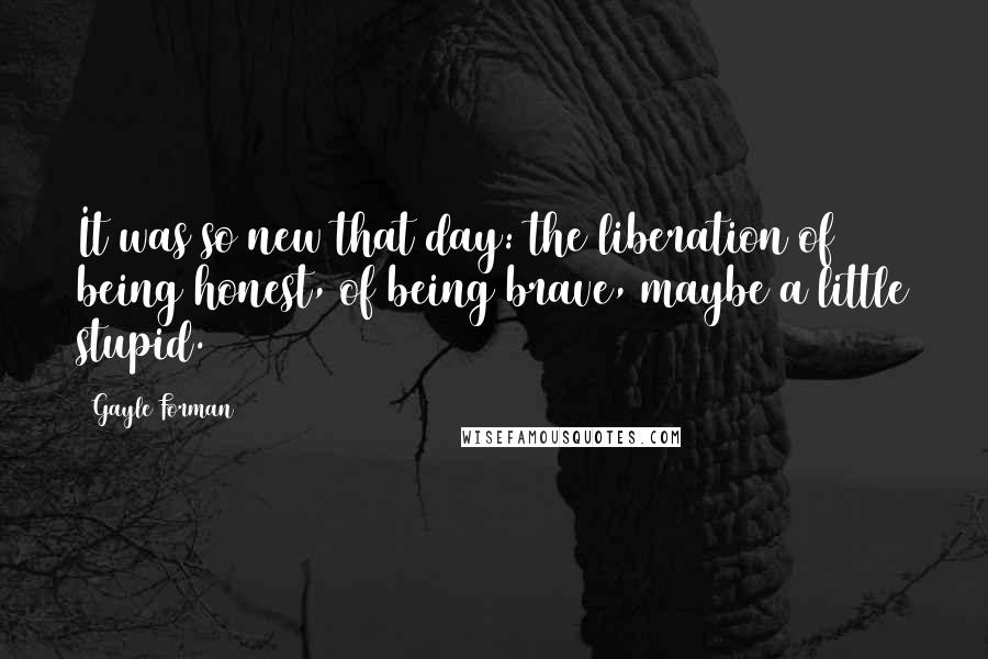 Gayle Forman Quotes: It was so new that day: the liberation of being honest, of being brave, maybe a little stupid.