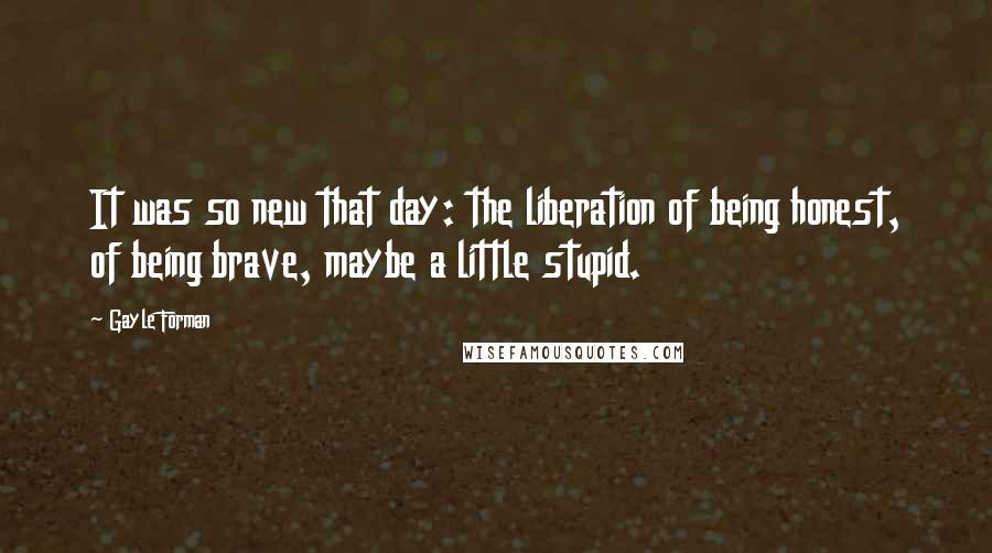 Gayle Forman Quotes: It was so new that day: the liberation of being honest, of being brave, maybe a little stupid.