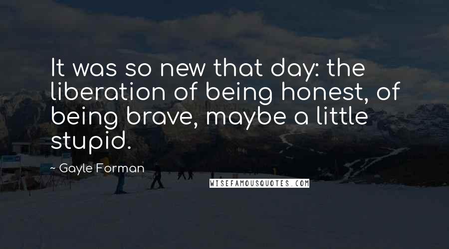 Gayle Forman Quotes: It was so new that day: the liberation of being honest, of being brave, maybe a little stupid.