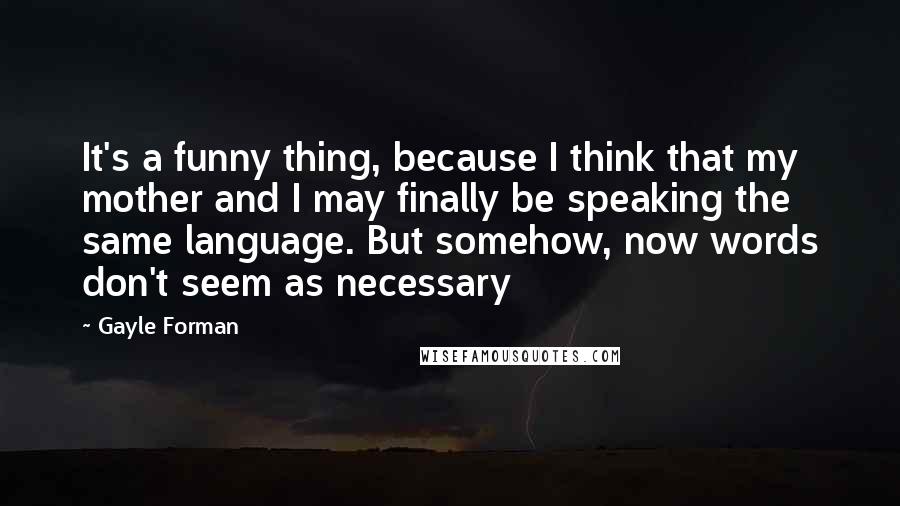 Gayle Forman Quotes: It's a funny thing, because I think that my mother and I may finally be speaking the same language. But somehow, now words don't seem as necessary