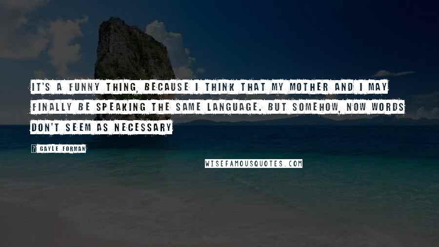 Gayle Forman Quotes: It's a funny thing, because I think that my mother and I may finally be speaking the same language. But somehow, now words don't seem as necessary