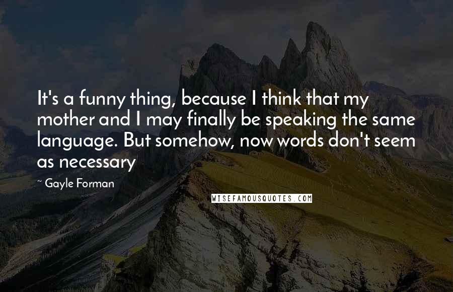 Gayle Forman Quotes: It's a funny thing, because I think that my mother and I may finally be speaking the same language. But somehow, now words don't seem as necessary