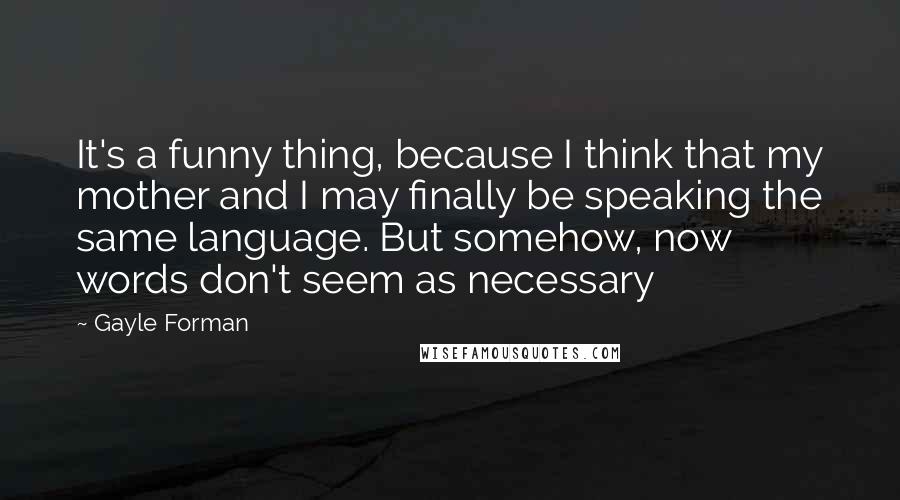 Gayle Forman Quotes: It's a funny thing, because I think that my mother and I may finally be speaking the same language. But somehow, now words don't seem as necessary