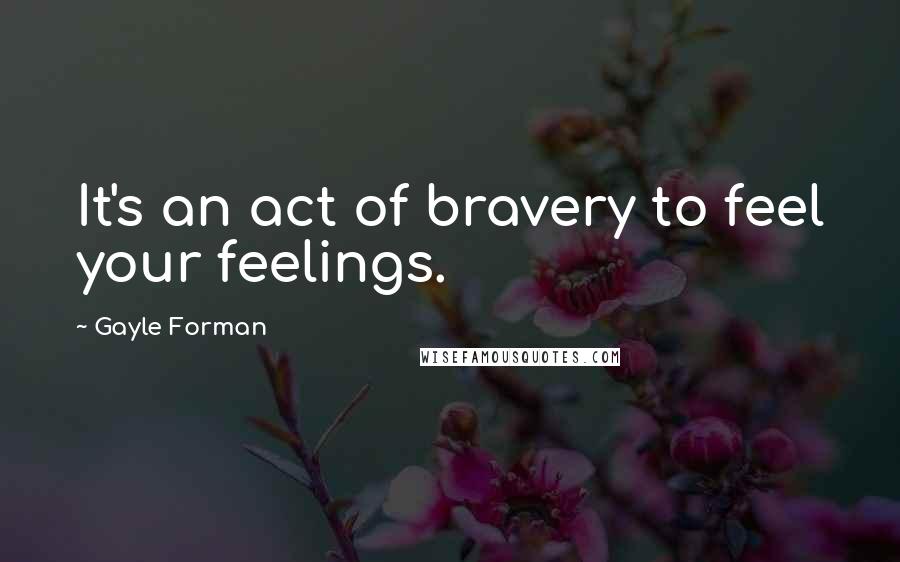 Gayle Forman Quotes: It's an act of bravery to feel your feelings.