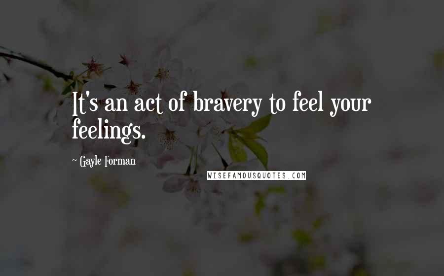 Gayle Forman Quotes: It's an act of bravery to feel your feelings.