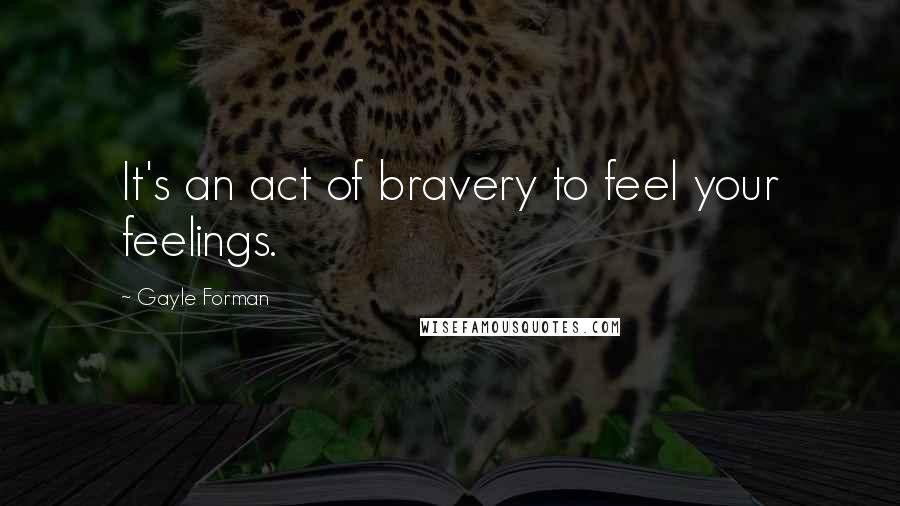 Gayle Forman Quotes: It's an act of bravery to feel your feelings.