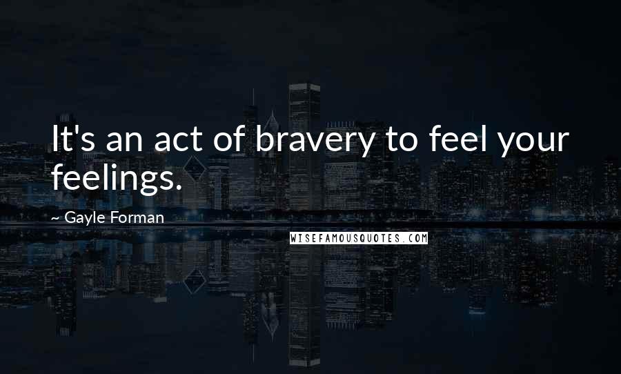 Gayle Forman Quotes: It's an act of bravery to feel your feelings.