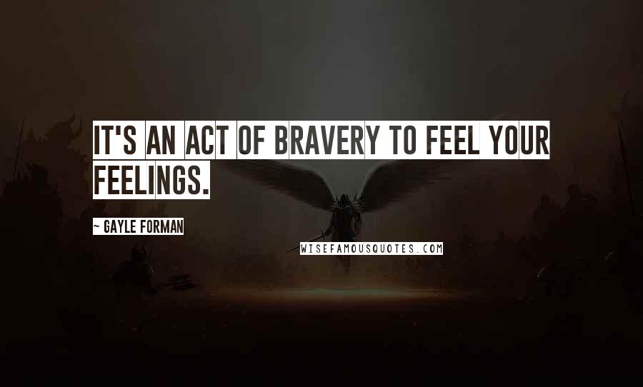 Gayle Forman Quotes: It's an act of bravery to feel your feelings.