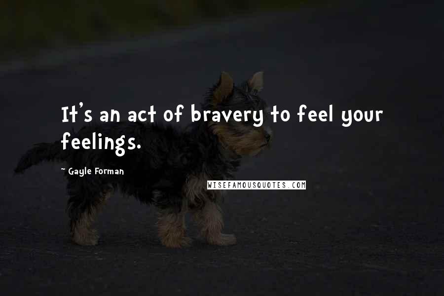 Gayle Forman Quotes: It's an act of bravery to feel your feelings.