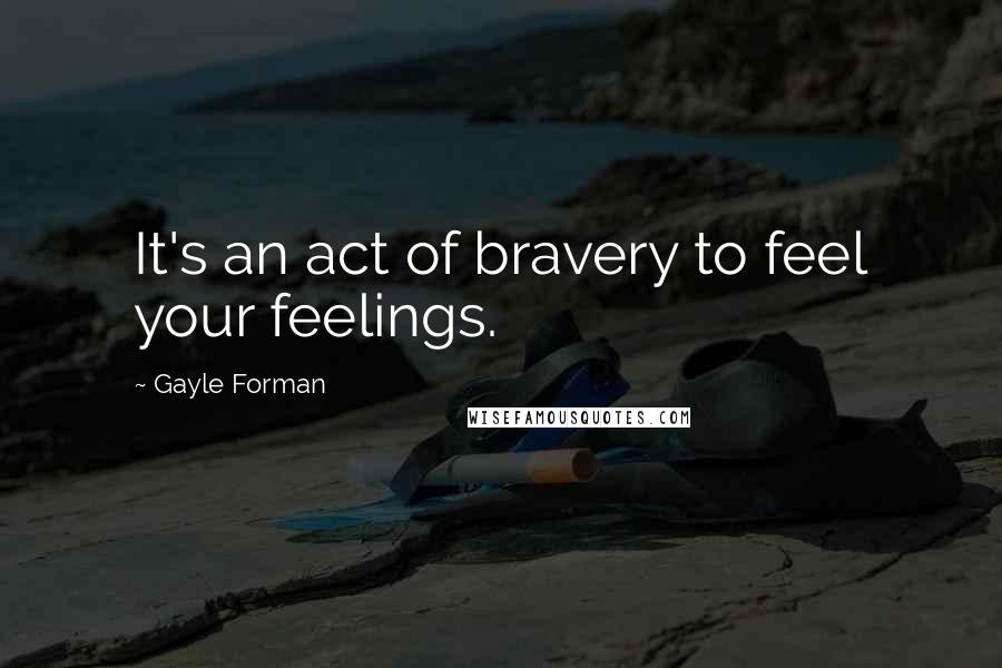 Gayle Forman Quotes: It's an act of bravery to feel your feelings.