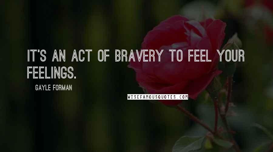 Gayle Forman Quotes: It's an act of bravery to feel your feelings.