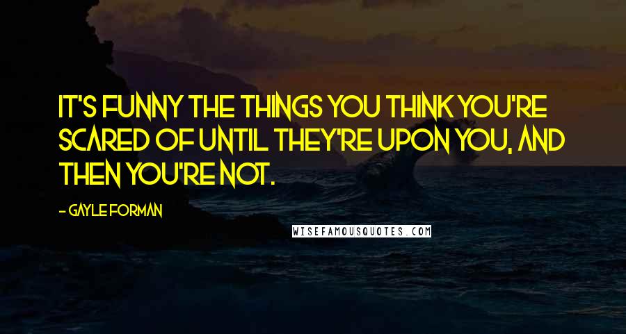 Gayle Forman Quotes: It's funny the things you think you're scared of until they're upon you, and then you're not.