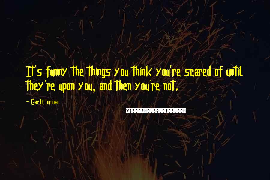 Gayle Forman Quotes: It's funny the things you think you're scared of until they're upon you, and then you're not.