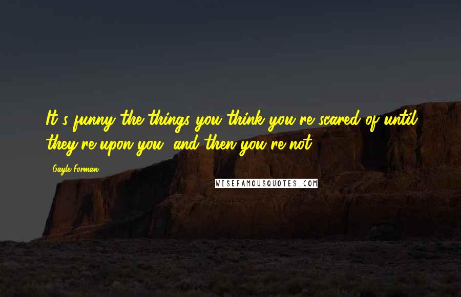 Gayle Forman Quotes: It's funny the things you think you're scared of until they're upon you, and then you're not.