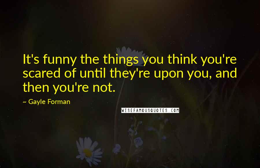 Gayle Forman Quotes: It's funny the things you think you're scared of until they're upon you, and then you're not.