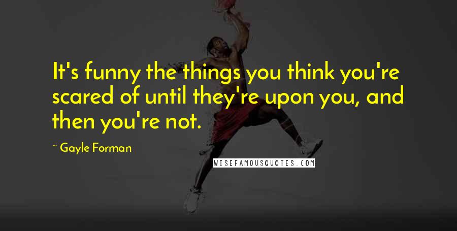 Gayle Forman Quotes: It's funny the things you think you're scared of until they're upon you, and then you're not.