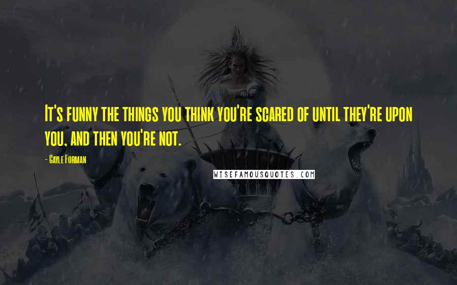 Gayle Forman Quotes: It's funny the things you think you're scared of until they're upon you, and then you're not.