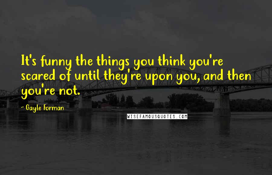 Gayle Forman Quotes: It's funny the things you think you're scared of until they're upon you, and then you're not.