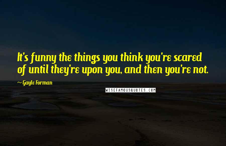 Gayle Forman Quotes: It's funny the things you think you're scared of until they're upon you, and then you're not.