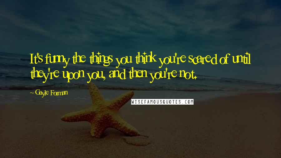 Gayle Forman Quotes: It's funny the things you think you're scared of until they're upon you, and then you're not.