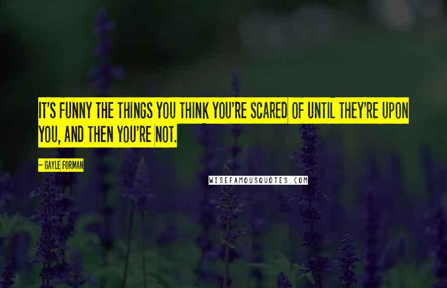 Gayle Forman Quotes: It's funny the things you think you're scared of until they're upon you, and then you're not.