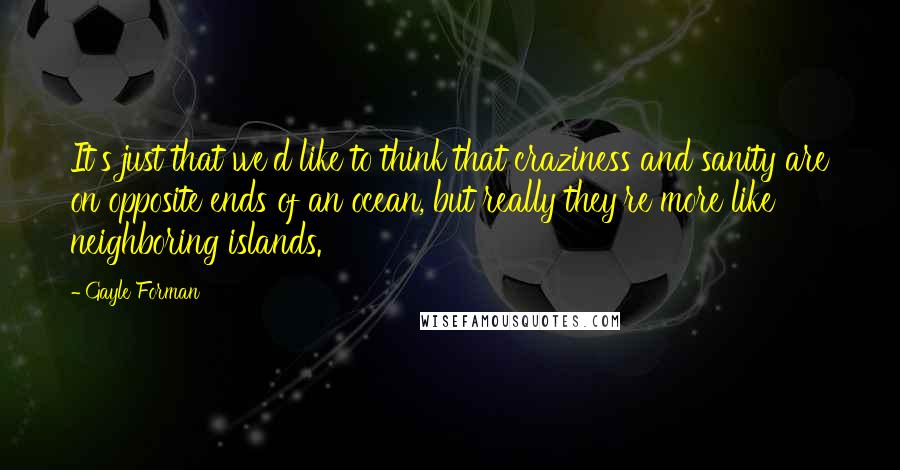 Gayle Forman Quotes: It's just that we'd like to think that craziness and sanity are on opposite ends of an ocean, but really they're more like neighboring islands.