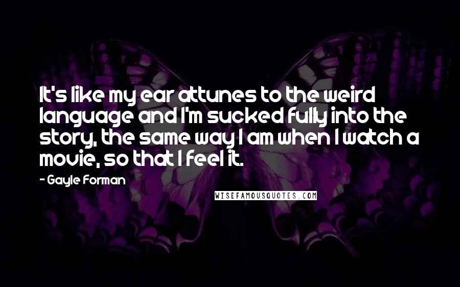 Gayle Forman Quotes: It's like my ear attunes to the weird language and I'm sucked fully into the story, the same way I am when I watch a movie, so that I feel it.