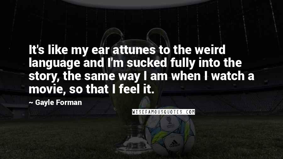 Gayle Forman Quotes: It's like my ear attunes to the weird language and I'm sucked fully into the story, the same way I am when I watch a movie, so that I feel it.