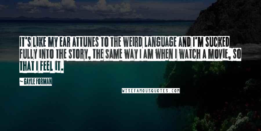 Gayle Forman Quotes: It's like my ear attunes to the weird language and I'm sucked fully into the story, the same way I am when I watch a movie, so that I feel it.