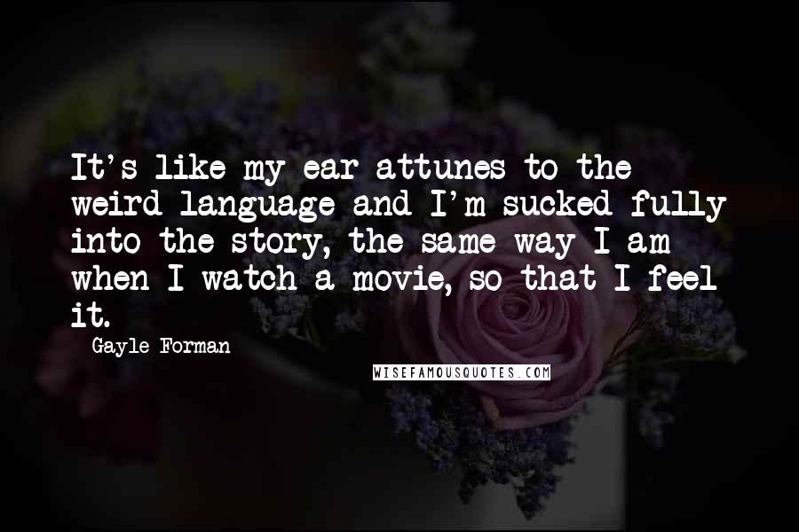 Gayle Forman Quotes: It's like my ear attunes to the weird language and I'm sucked fully into the story, the same way I am when I watch a movie, so that I feel it.