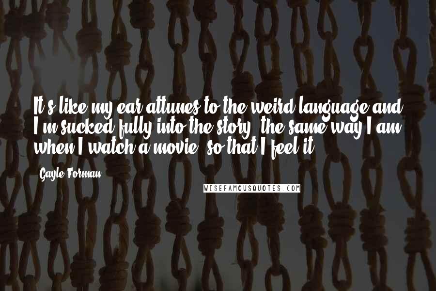 Gayle Forman Quotes: It's like my ear attunes to the weird language and I'm sucked fully into the story, the same way I am when I watch a movie, so that I feel it.