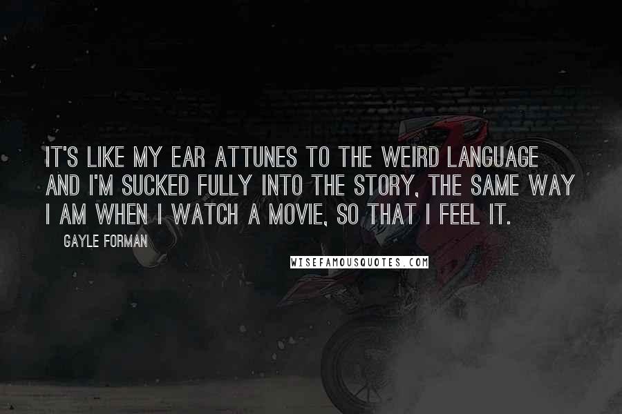 Gayle Forman Quotes: It's like my ear attunes to the weird language and I'm sucked fully into the story, the same way I am when I watch a movie, so that I feel it.