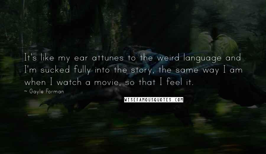 Gayle Forman Quotes: It's like my ear attunes to the weird language and I'm sucked fully into the story, the same way I am when I watch a movie, so that I feel it.