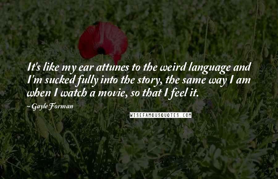 Gayle Forman Quotes: It's like my ear attunes to the weird language and I'm sucked fully into the story, the same way I am when I watch a movie, so that I feel it.