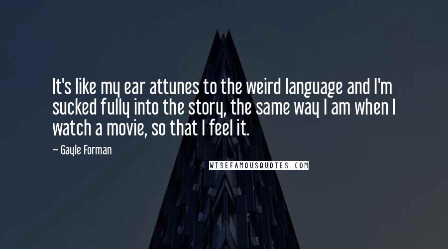 Gayle Forman Quotes: It's like my ear attunes to the weird language and I'm sucked fully into the story, the same way I am when I watch a movie, so that I feel it.