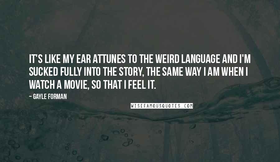 Gayle Forman Quotes: It's like my ear attunes to the weird language and I'm sucked fully into the story, the same way I am when I watch a movie, so that I feel it.