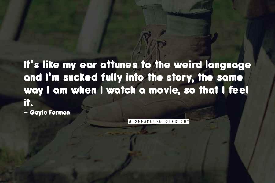 Gayle Forman Quotes: It's like my ear attunes to the weird language and I'm sucked fully into the story, the same way I am when I watch a movie, so that I feel it.