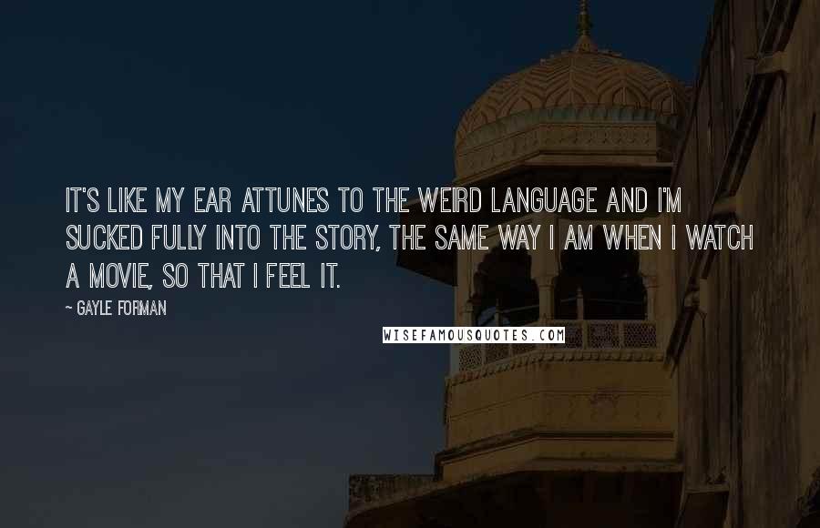 Gayle Forman Quotes: It's like my ear attunes to the weird language and I'm sucked fully into the story, the same way I am when I watch a movie, so that I feel it.